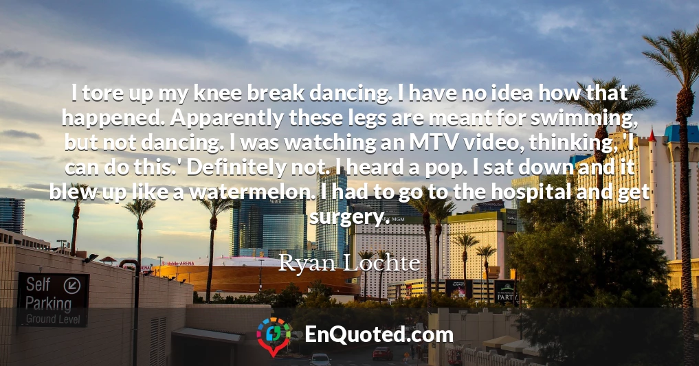 I tore up my knee break dancing. I have no idea how that happened. Apparently these legs are meant for swimming, but not dancing. I was watching an MTV video, thinking, 'I can do this.' Definitely not. I heard a pop. I sat down and it blew up like a watermelon. I had to go to the hospital and get surgery.