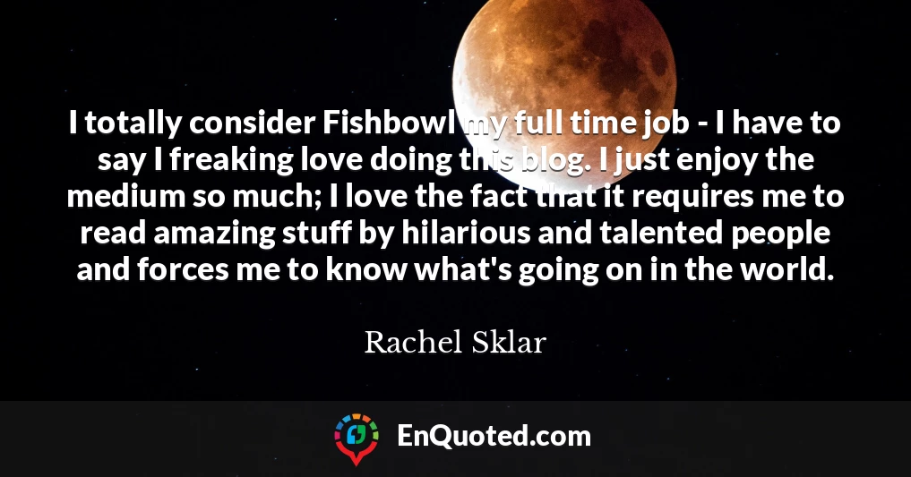 I totally consider Fishbowl my full time job - I have to say I freaking love doing this blog. I just enjoy the medium so much; I love the fact that it requires me to read amazing stuff by hilarious and talented people and forces me to know what's going on in the world.