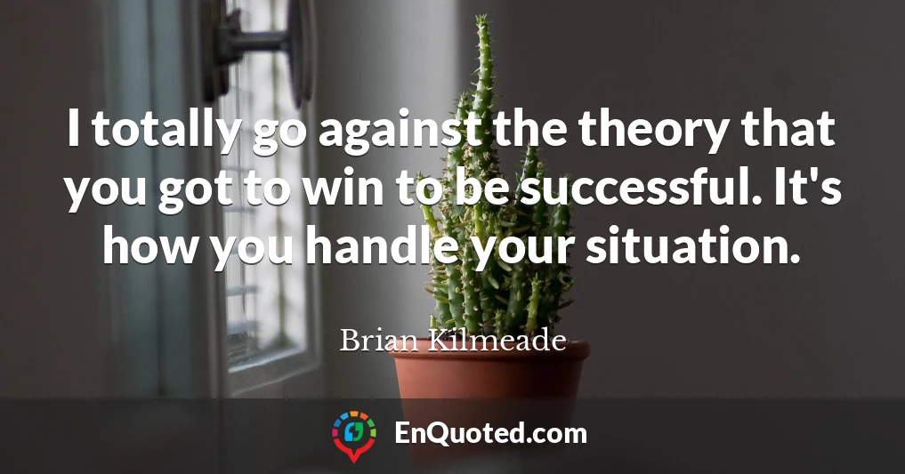 I totally go against the theory that you got to win to be successful. It's how you handle your situation.