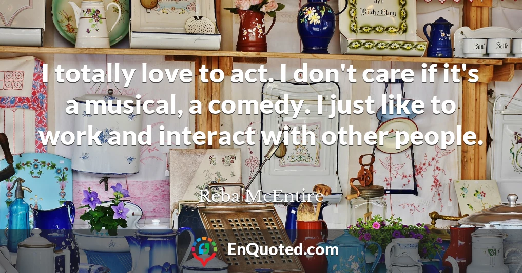 I totally love to act. I don't care if it's a musical, a comedy. I just like to work and interact with other people.