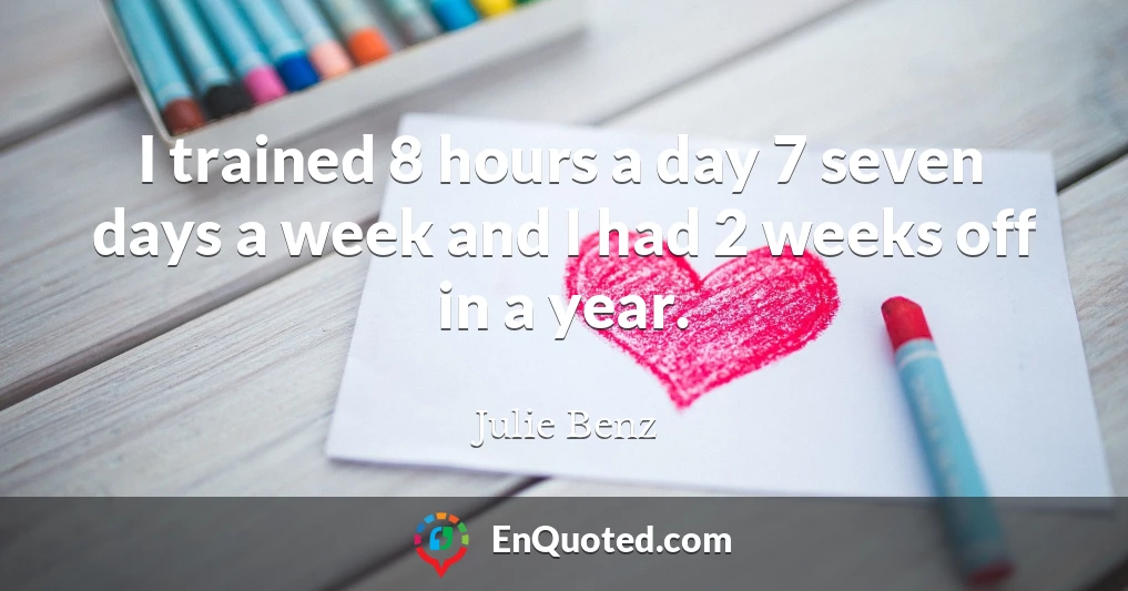 I trained 8 hours a day 7 seven days a week and I had 2 weeks off in a year.