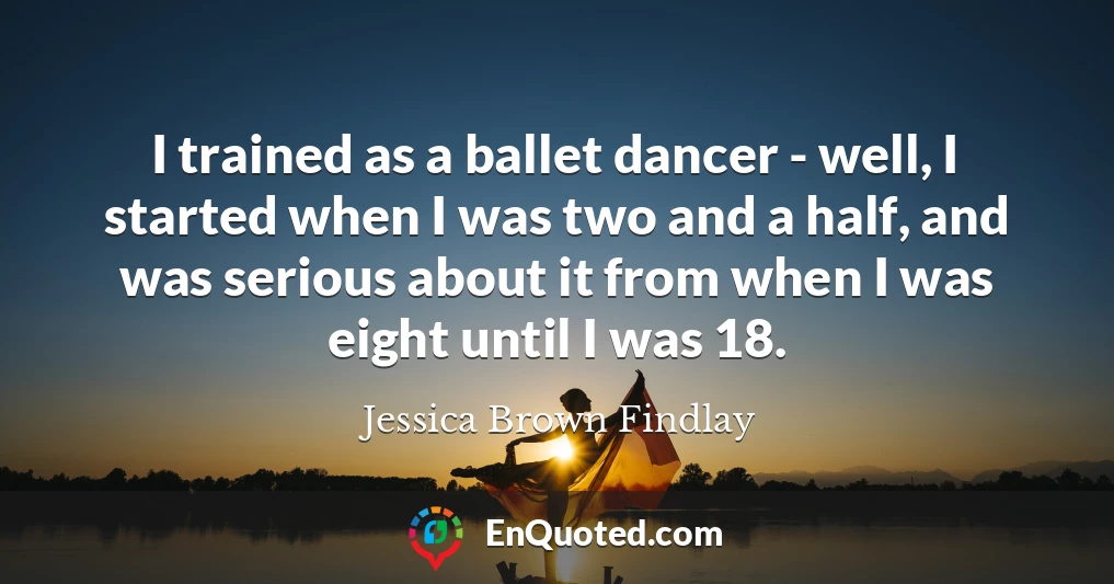 I trained as a ballet dancer - well, I started when I was two and a half, and was serious about it from when I was eight until I was 18.