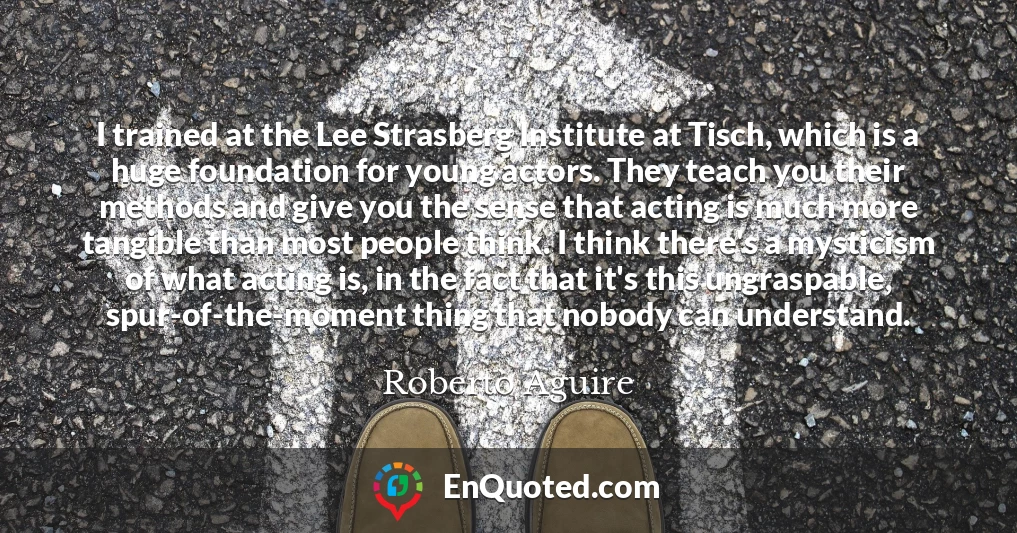 I trained at the Lee Strasberg Institute at Tisch, which is a huge foundation for young actors. They teach you their methods and give you the sense that acting is much more tangible than most people think. I think there's a mysticism of what acting is, in the fact that it's this ungraspable, spur-of-the-moment thing that nobody can understand.