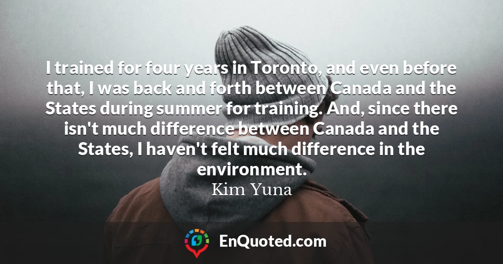I trained for four years in Toronto, and even before that, I was back and forth between Canada and the States during summer for training. And, since there isn't much difference between Canada and the States, I haven't felt much difference in the environment.