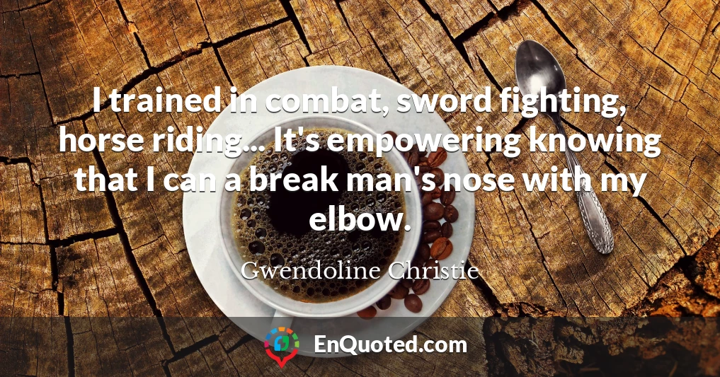 I trained in combat, sword fighting, horse riding... It's empowering knowing that I can a break man's nose with my elbow.