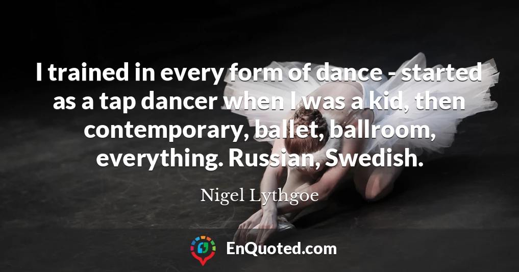 I trained in every form of dance - started as a tap dancer when I was a kid, then contemporary, ballet, ballroom, everything. Russian, Swedish.