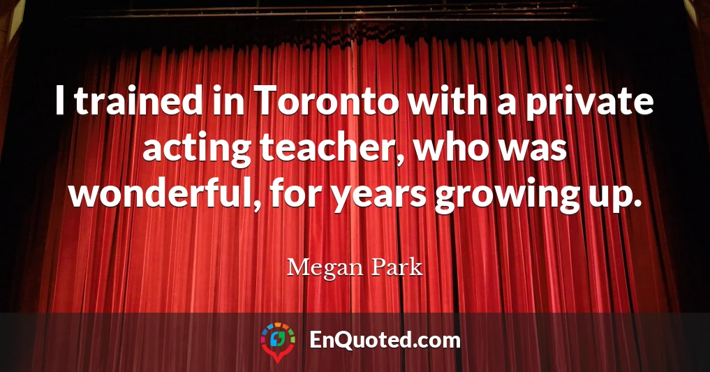 I trained in Toronto with a private acting teacher, who was wonderful, for years growing up.