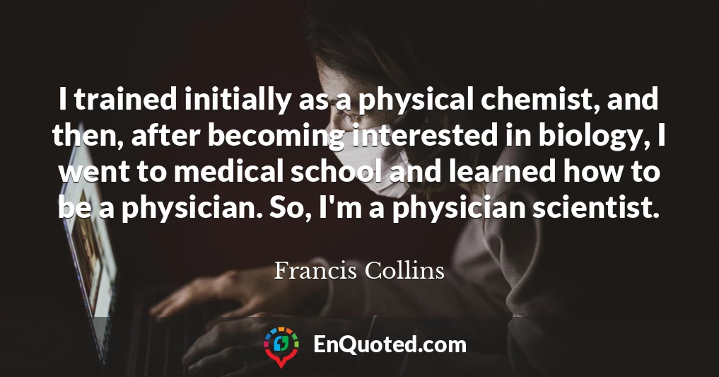 I trained initially as a physical chemist, and then, after becoming interested in biology, I went to medical school and learned how to be a physician. So, I'm a physician scientist.