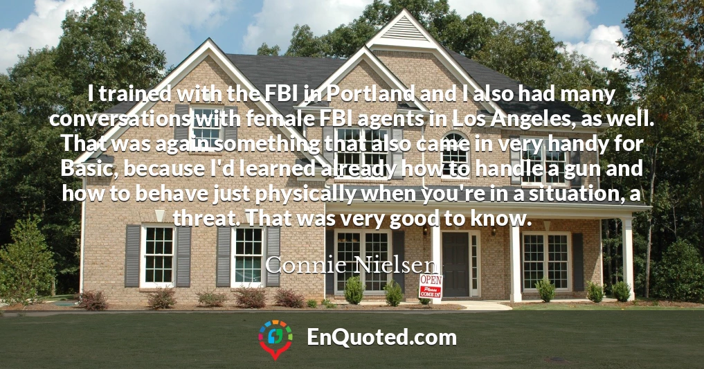 I trained with the FBI in Portland and I also had many conversations with female FBI agents in Los Angeles, as well. That was again something that also came in very handy for Basic, because I'd learned already how to handle a gun and how to behave just physically when you're in a situation, a threat. That was very good to know.