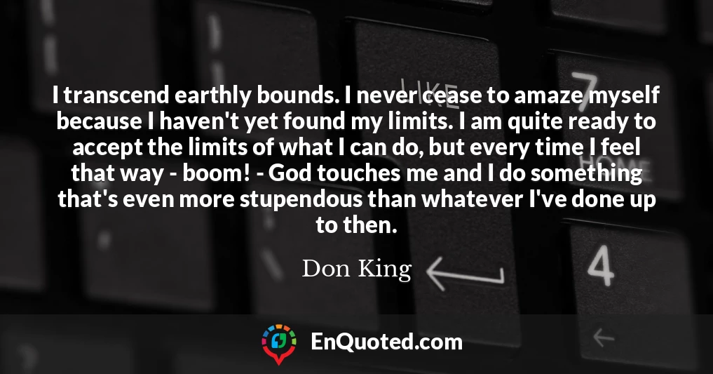 I transcend earthly bounds. I never cease to amaze myself because I haven't yet found my limits. I am quite ready to accept the limits of what I can do, but every time I feel that way - boom! - God touches me and I do something that's even more stupendous than whatever I've done up to then.