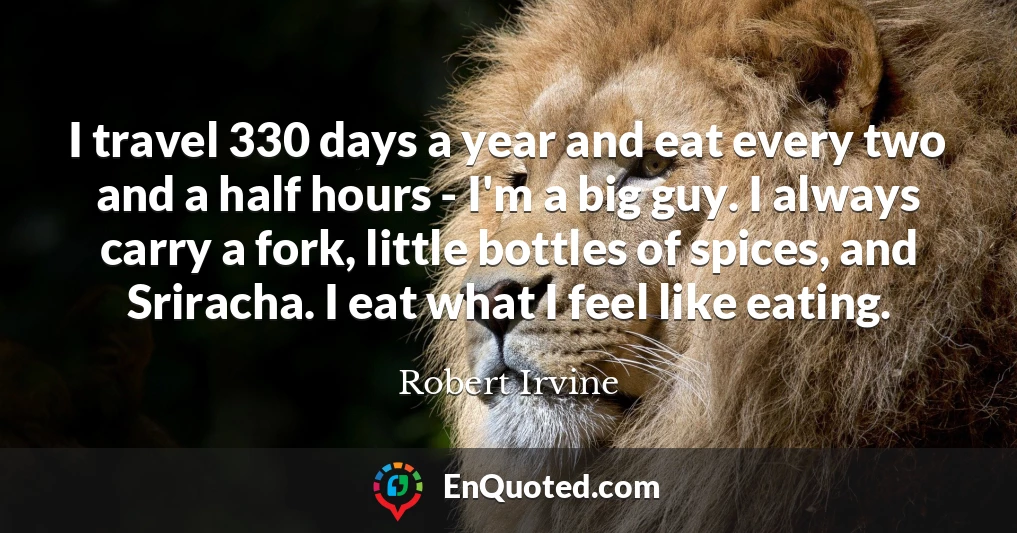 I travel 330 days a year and eat every two and a half hours - I'm a big guy. I always carry a fork, little bottles of spices, and Sriracha. I eat what I feel like eating.