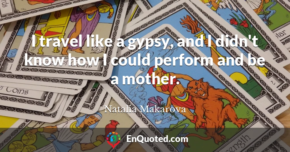 I travel like a gypsy, and I didn't know how I could perform and be a mother.