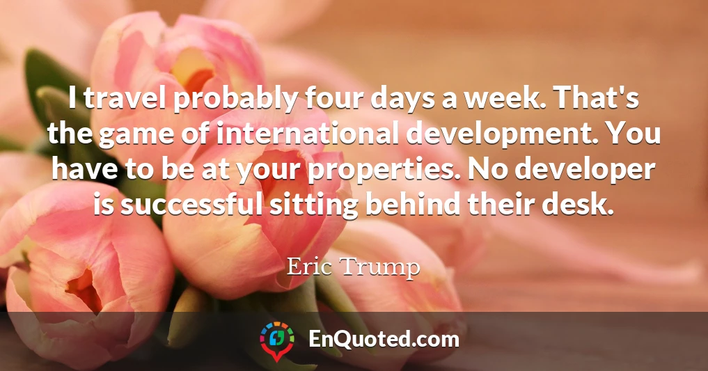 I travel probably four days a week. That's the game of international development. You have to be at your properties. No developer is successful sitting behind their desk.