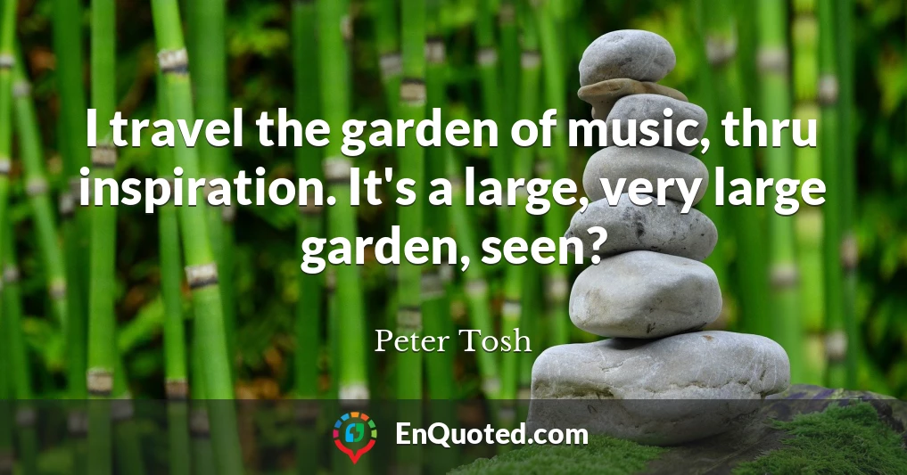 I travel the garden of music, thru inspiration. It's a large, very large garden, seen?
