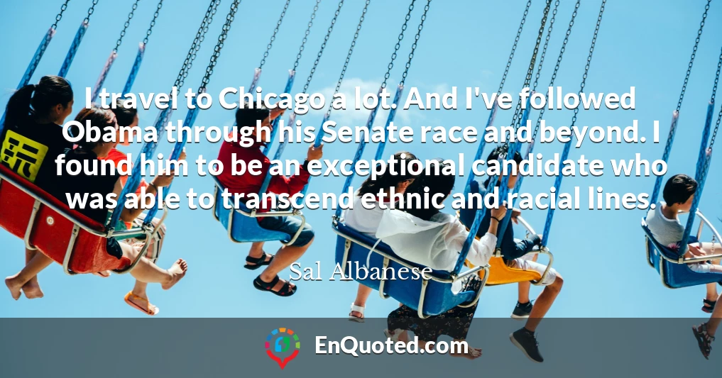 I travel to Chicago a lot. And I've followed Obama through his Senate race and beyond. I found him to be an exceptional candidate who was able to transcend ethnic and racial lines.
