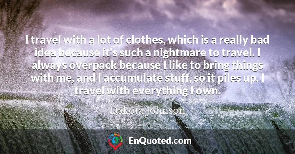 I travel with a lot of clothes, which is a really bad idea because it's such a nightmare to travel. I always overpack because I like to bring things with me, and I accumulate stuff, so it piles up. I travel with everything I own.