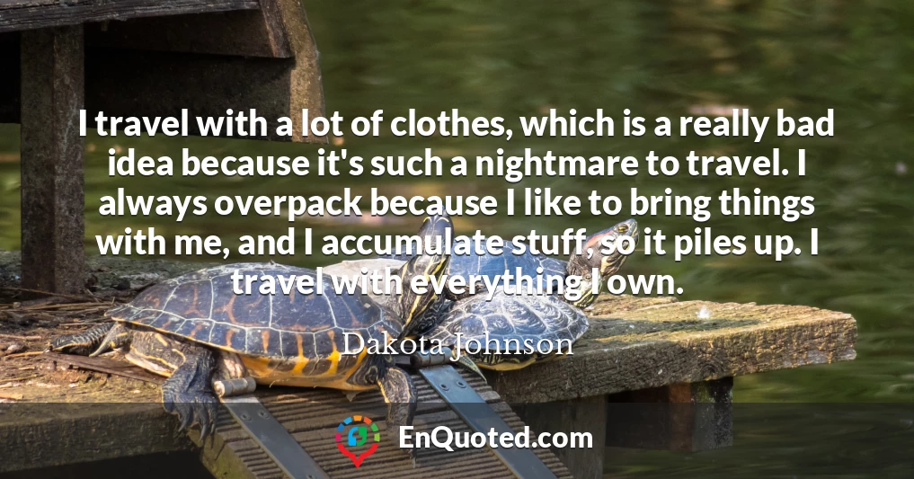 I travel with a lot of clothes, which is a really bad idea because it's such a nightmare to travel. I always overpack because I like to bring things with me, and I accumulate stuff, so it piles up. I travel with everything I own.