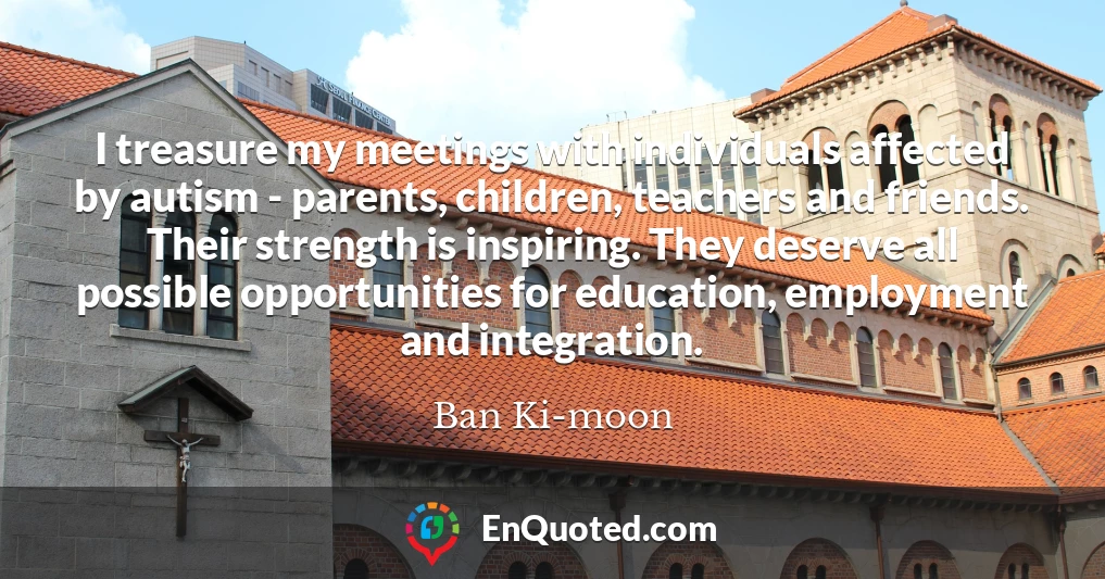 I treasure my meetings with individuals affected by autism - parents, children, teachers and friends. Their strength is inspiring. They deserve all possible opportunities for education, employment and integration.