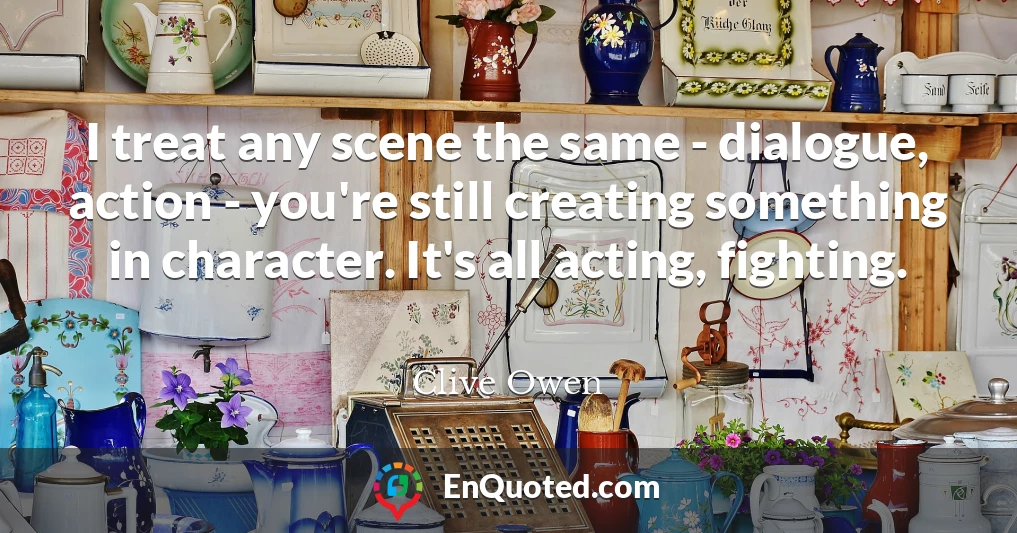 I treat any scene the same - dialogue, action - you're still creating something in character. It's all acting, fighting.