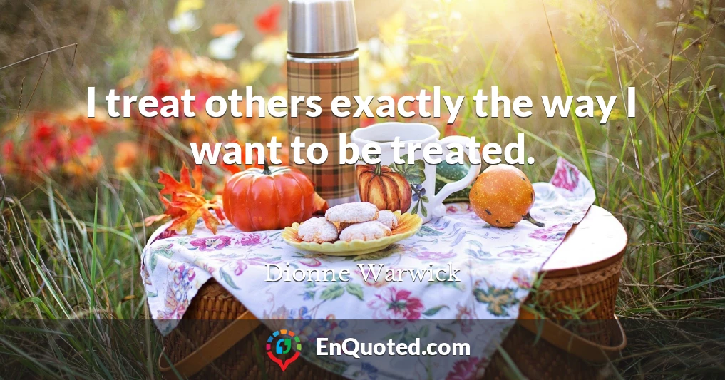 I treat others exactly the way I want to be treated.