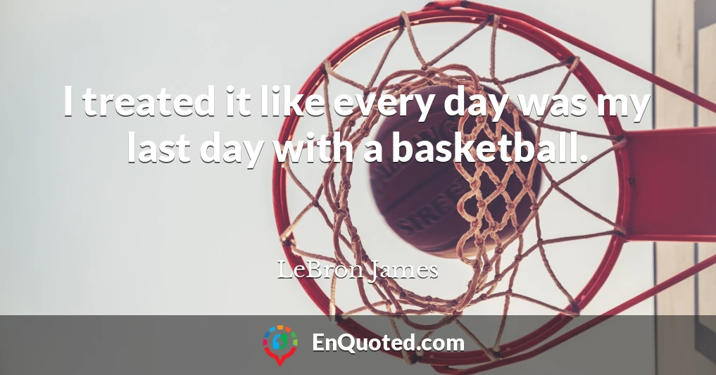 I treated it like every day was my last day with a basketball.