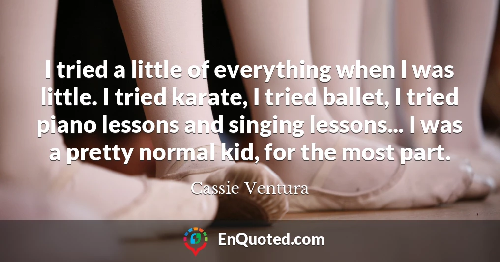 I tried a little of everything when I was little. I tried karate, I tried ballet, I tried piano lessons and singing lessons... I was a pretty normal kid, for the most part.