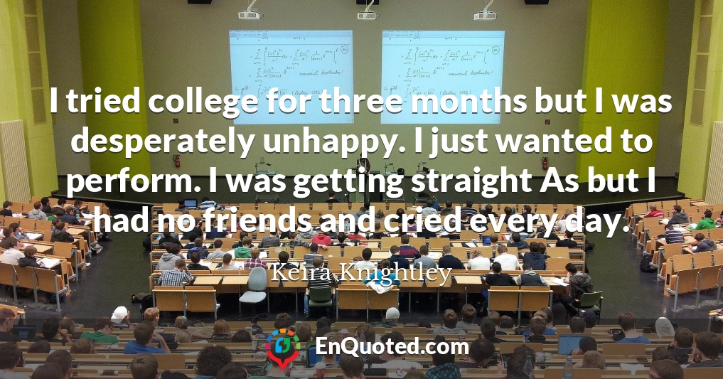 I tried college for three months but I was desperately unhappy. I just wanted to perform. I was getting straight As but I had no friends and cried every day.