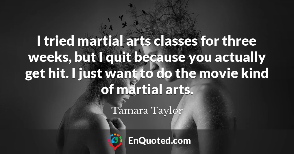 I tried martial arts classes for three weeks, but I quit because you actually get hit. I just want to do the movie kind of martial arts.