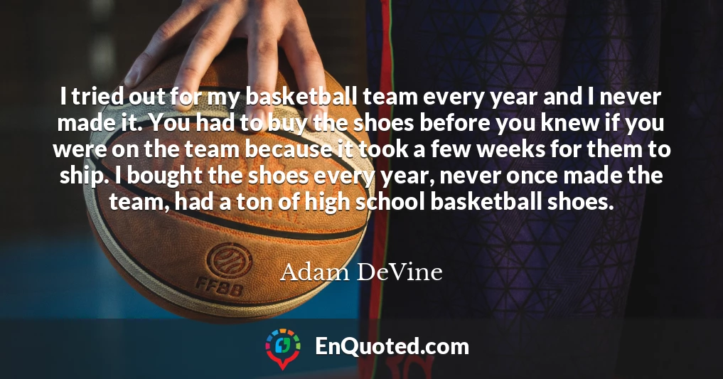 I tried out for my basketball team every year and I never made it. You had to buy the shoes before you knew if you were on the team because it took a few weeks for them to ship. I bought the shoes every year, never once made the team, had a ton of high school basketball shoes.