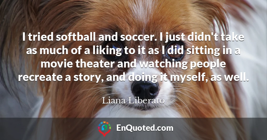 I tried softball and soccer. I just didn't take as much of a liking to it as I did sitting in a movie theater and watching people recreate a story, and doing it myself, as well.