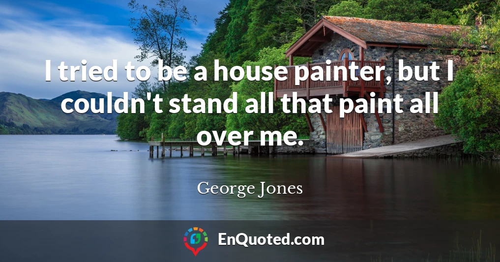 I tried to be a house painter, but I couldn't stand all that paint all over me.