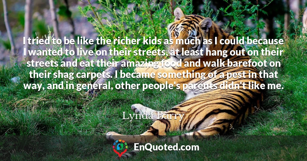 I tried to be like the richer kids as much as I could because I wanted to live on their streets, at least hang out on their streets and eat their amazing food and walk barefoot on their shag carpets. I became something of a pest in that way, and in general, other people's parents didn't like me.