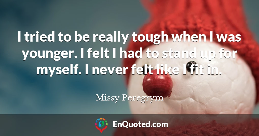 I tried to be really tough when I was younger. I felt I had to stand up for myself. I never felt like I fit in.