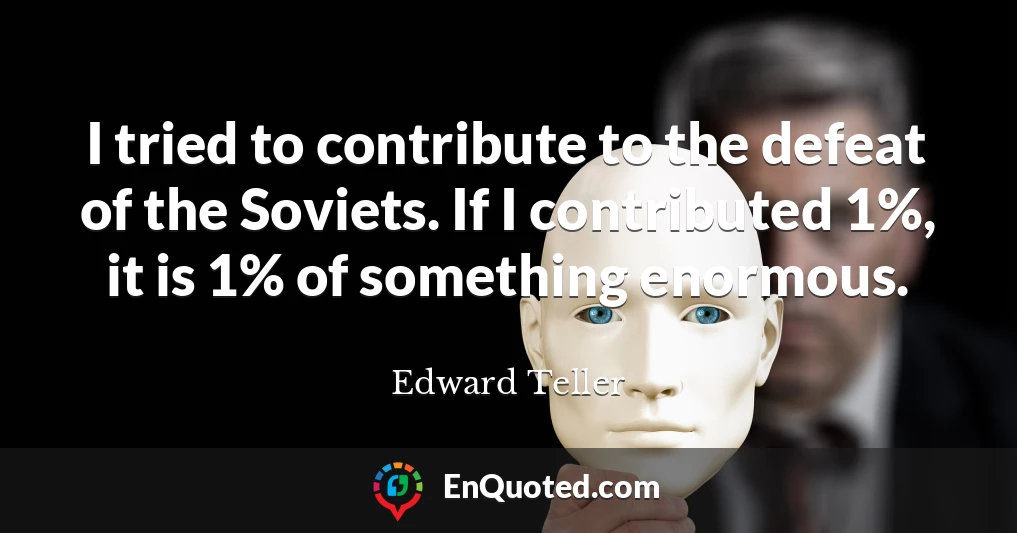 I tried to contribute to the defeat of the Soviets. If I contributed 1%, it is 1% of something enormous.