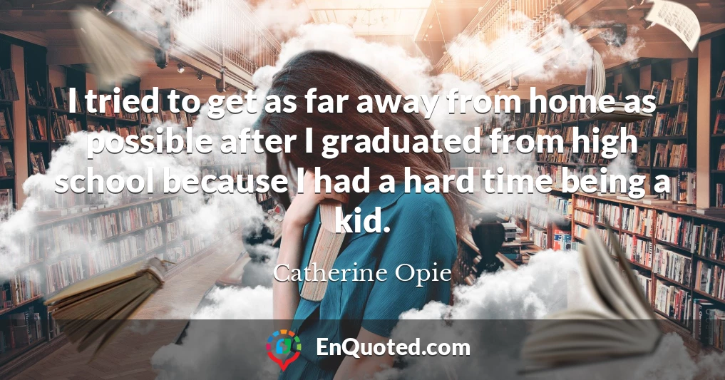 I tried to get as far away from home as possible after I graduated from high school because I had a hard time being a kid.