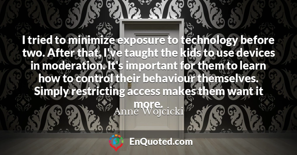 I tried to minimize exposure to technology before two. After that, I've taught the kids to use devices in moderation. It's important for them to learn how to control their behaviour themselves. Simply restricting access makes them want it more.