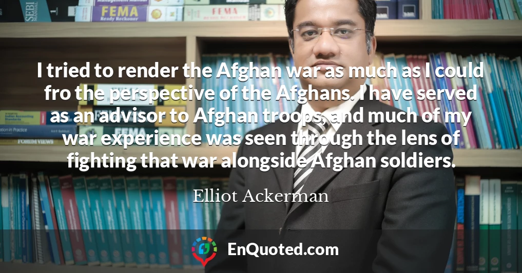 I tried to render the Afghan war as much as I could fro the perspective of the Afghans. I have served as an advisor to Afghan troops, and much of my war experience was seen through the lens of fighting that war alongside Afghan soldiers.