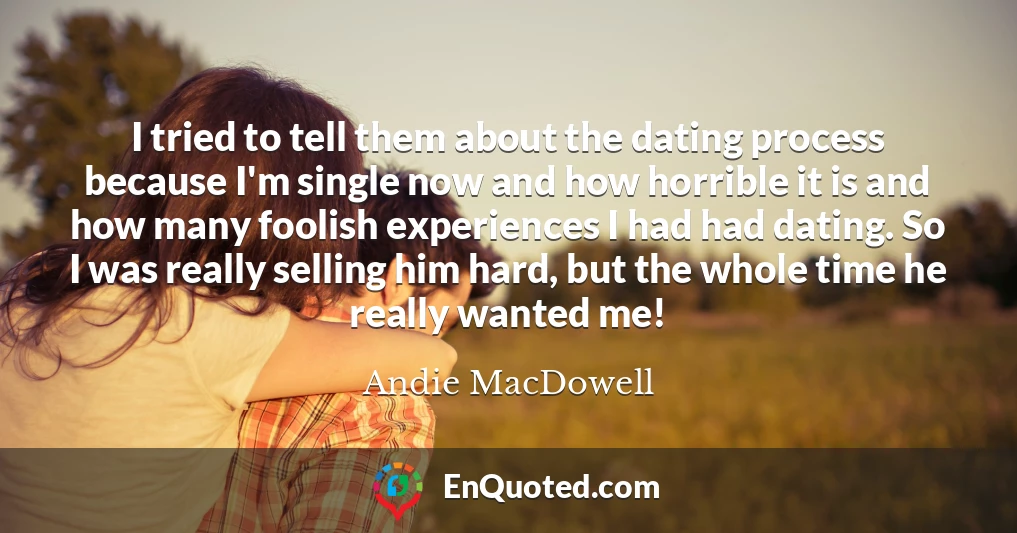 I tried to tell them about the dating process because I'm single now and how horrible it is and how many foolish experiences I had had dating. So I was really selling him hard, but the whole time he really wanted me!