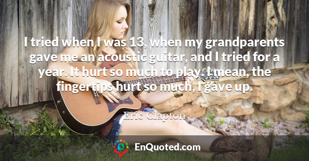 I tried when I was 13, when my grandparents gave me an acoustic guitar, and I tried for a year. It hurt so much to play. I mean, the fingertips hurt so much, I gave up.