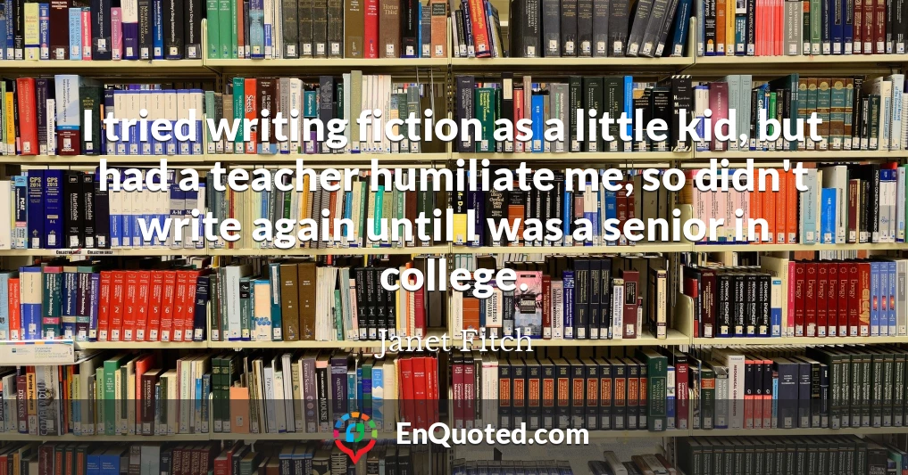 I tried writing fiction as a little kid, but had a teacher humiliate me, so didn't write again until I was a senior in college.