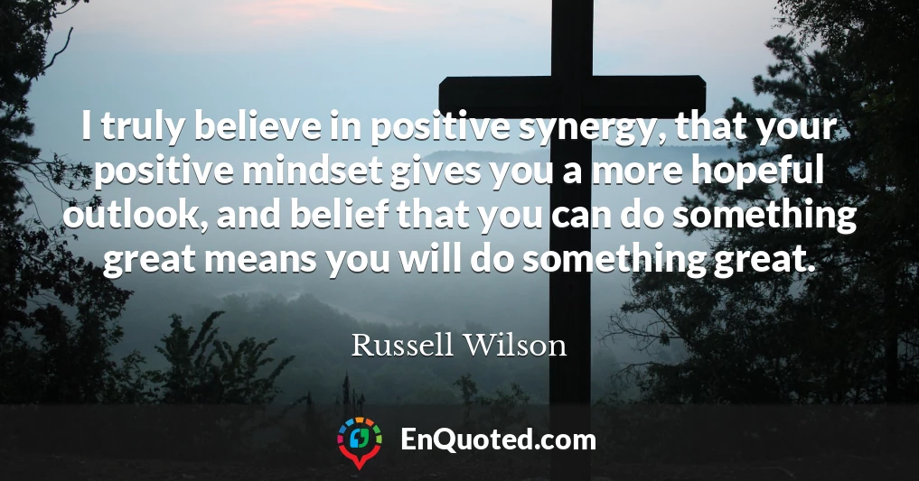 I truly believe in positive synergy, that your positive mindset gives you a more hopeful outlook, and belief that you can do something great means you will do something great.