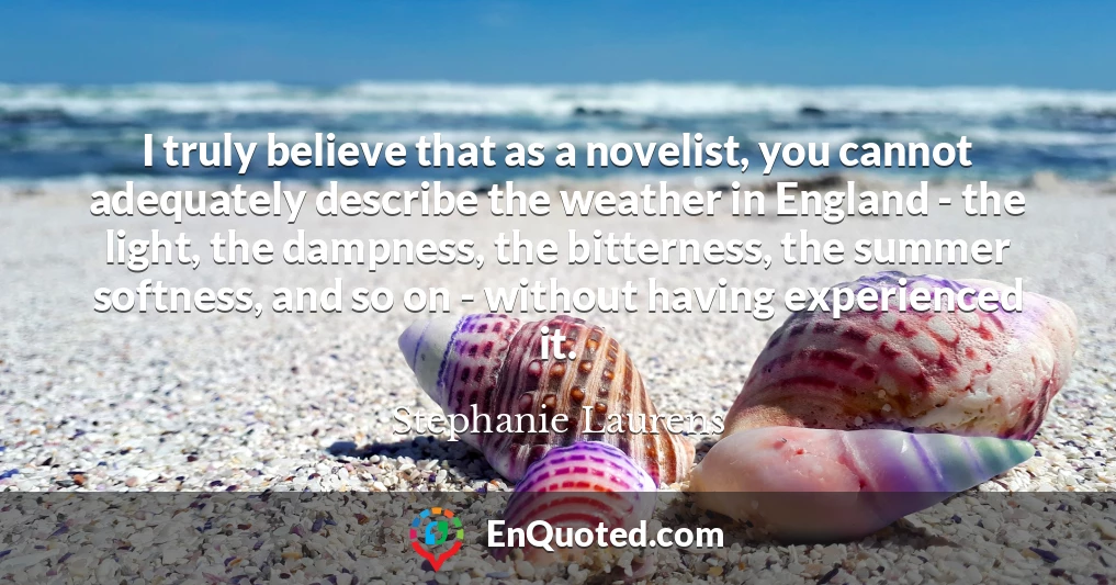 I truly believe that as a novelist, you cannot adequately describe the weather in England - the light, the dampness, the bitterness, the summer softness, and so on - without having experienced it.