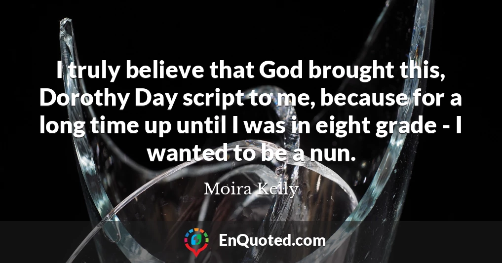 I truly believe that God brought this, Dorothy Day script to me, because for a long time up until I was in eight grade - I wanted to be a nun.