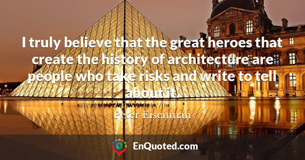 I truly believe that the great heroes that create the history of architecture are people who take risks and write to tell about it.