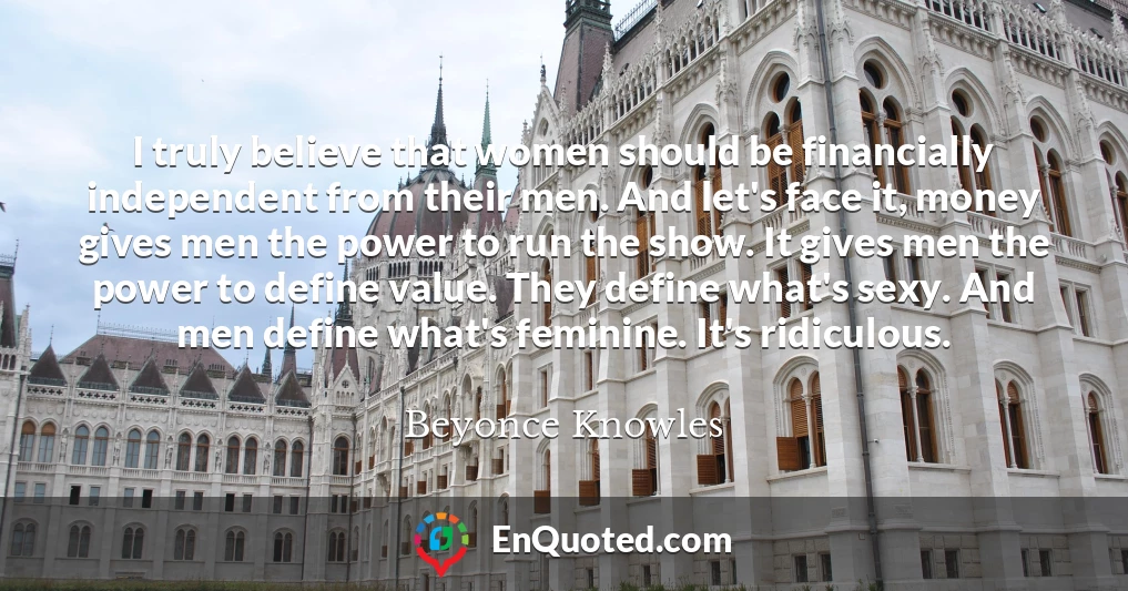 I truly believe that women should be financially independent from their men. And let's face it, money gives men the power to run the show. It gives men the power to define value. They define what's sexy. And men define what's feminine. It's ridiculous.