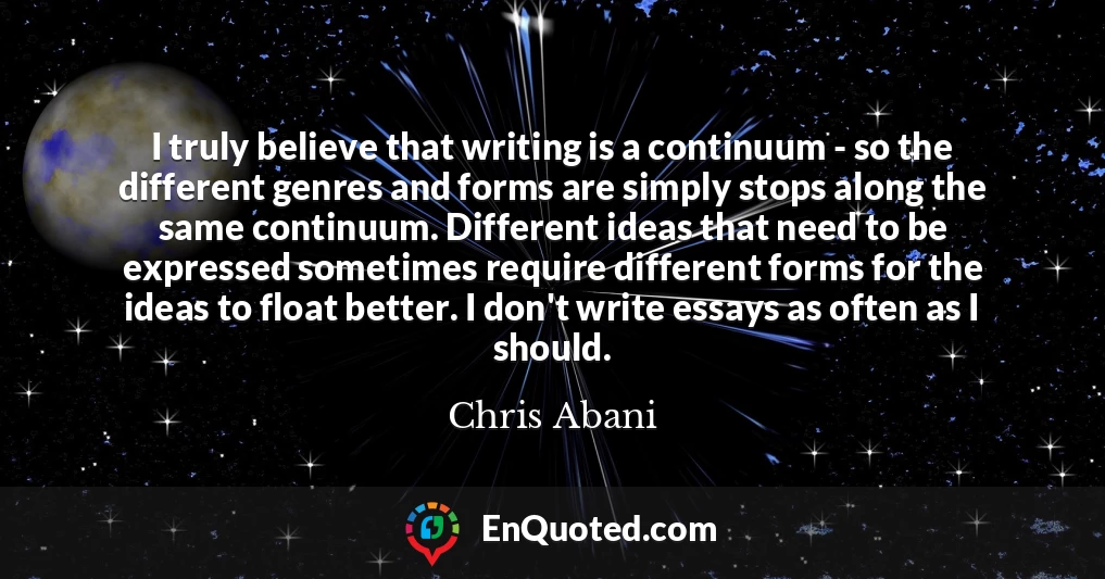 I truly believe that writing is a continuum - so the different genres and forms are simply stops along the same continuum. Different ideas that need to be expressed sometimes require different forms for the ideas to float better. I don't write essays as often as I should.