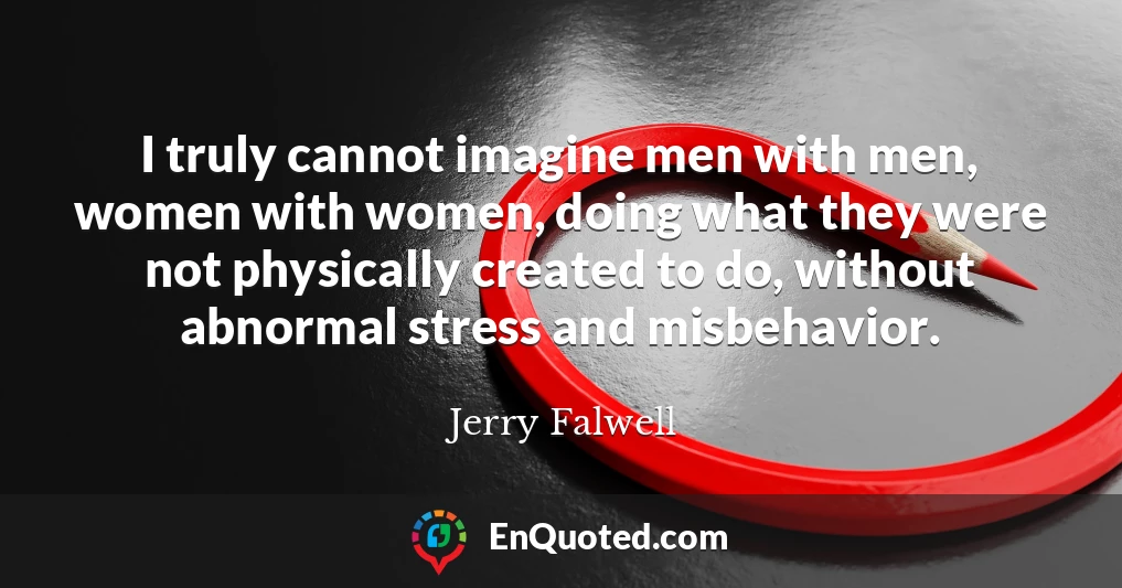 I truly cannot imagine men with men, women with women, doing what they were not physically created to do, without abnormal stress and misbehavior.