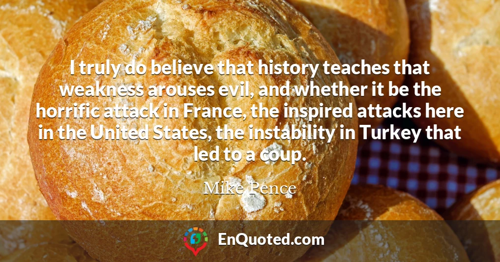 I truly do believe that history teaches that weakness arouses evil, and whether it be the horrific attack in France, the inspired attacks here in the United States, the instability in Turkey that led to a coup.