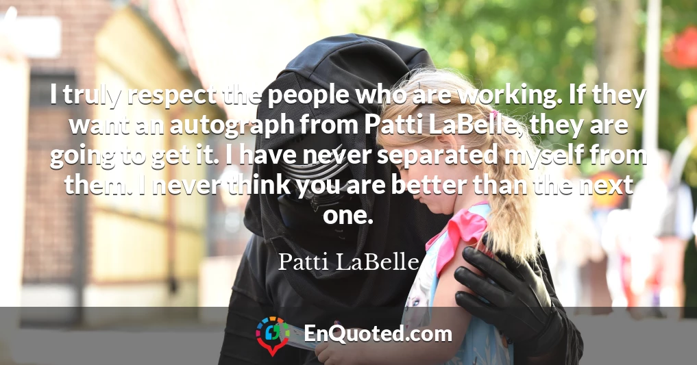 I truly respect the people who are working. If they want an autograph from Patti LaBelle, they are going to get it. I have never separated myself from them. I never think you are better than the next one.
