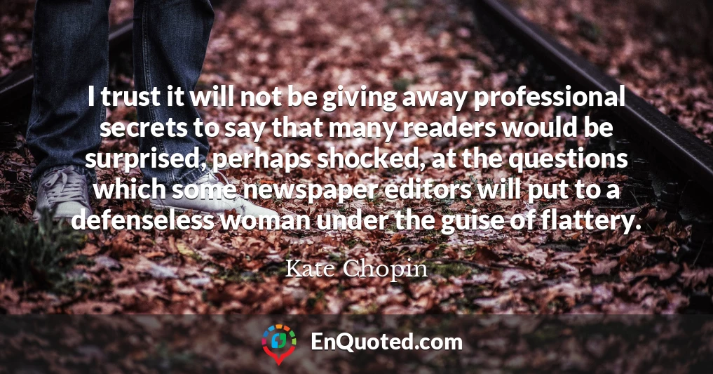 I trust it will not be giving away professional secrets to say that many readers would be surprised, perhaps shocked, at the questions which some newspaper editors will put to a defenseless woman under the guise of flattery.